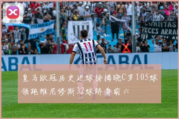 皇马欧冠历史进球榜揭晓C罗105球领跑维尼修斯32球跻身前六