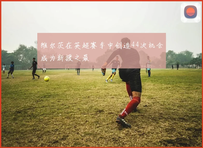 维尔茨在英超赛季中创造44次机会成为新援之最