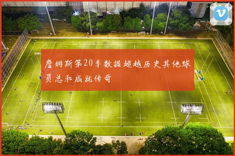 詹姆斯第20季数据超越历史其他球员总和成就传奇