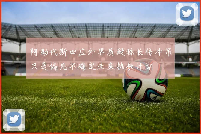 阿勒代斯回应外界质疑称长传冲吊只是偏见不确定未来执教计划