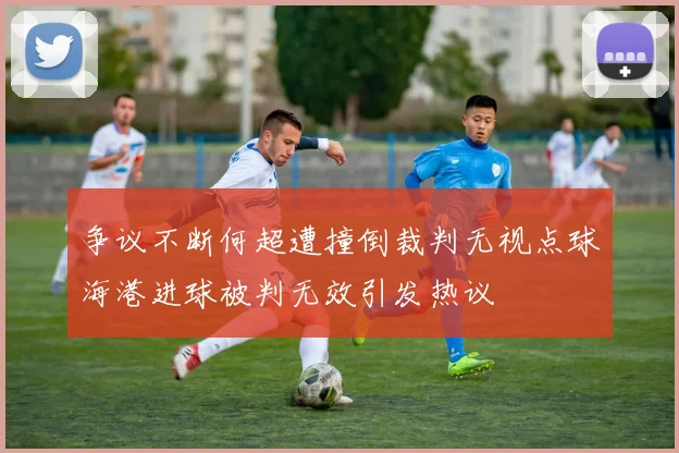 争议不断何超遭撞倒裁判无视点球海港进球被判无效引发热议