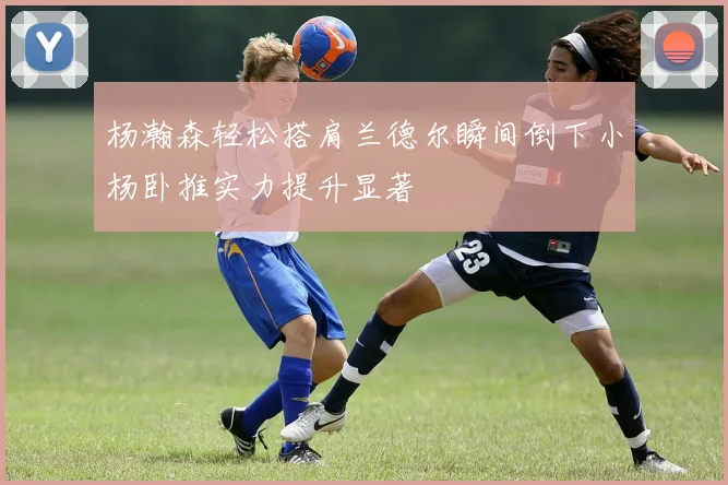 杨瀚森轻松搭肩兰德尔瞬间倒下小杨卧推实力提升显著