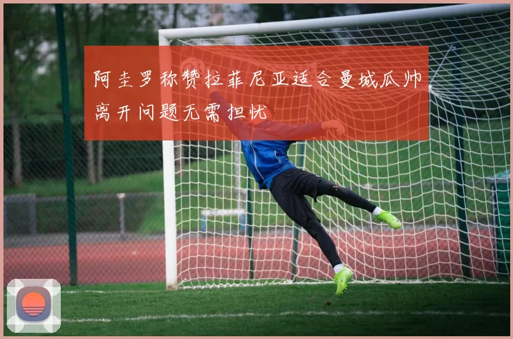 阿圭罗称赞拉菲尼亚适合曼城瓜帅离开问题无需担忧