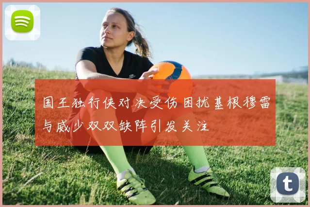 国王独行侠对决受伤困扰基根穆雷与威少双双缺阵引发关注