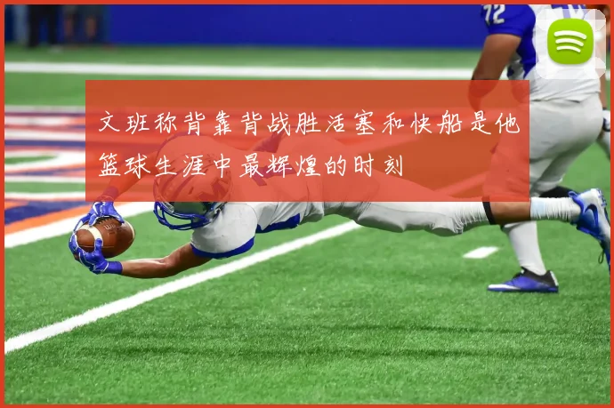 文班称背靠背战胜活塞和快船是他篮球生涯中最辉煌的时刻