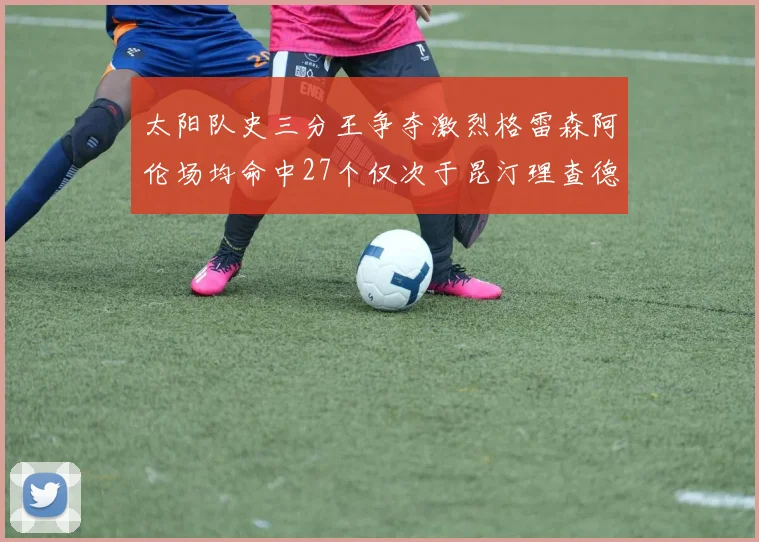 太阳队史三分王争夺激烈格雷森阿伦场均命中27个仅次于昆汀理查德森