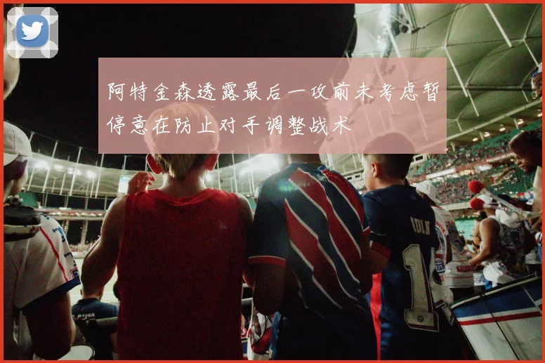 阿特金森透露最后一攻前未考虑暂停意在防止对手调整战术