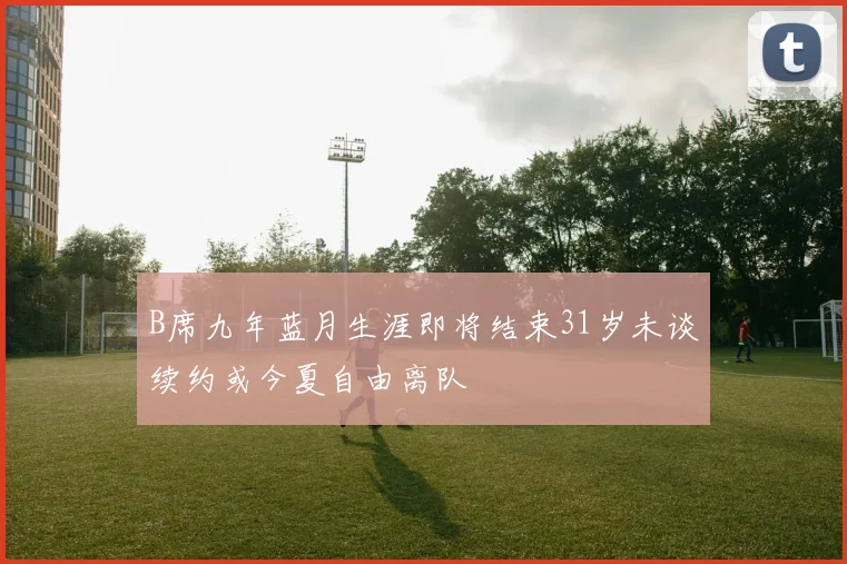 B席九年蓝月生涯即将结束31岁未谈续约或今夏自由离队