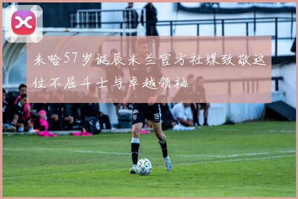 米哈57岁诞辰米兰官方社媒致敬这位不屈斗士与卓越领袖