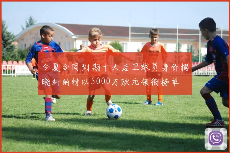 今夏合同到期十大后卫球员身价揭晓科纳特以5000万欧元领衔榜单