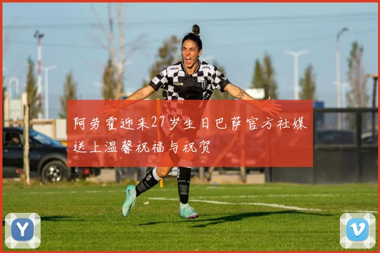 阿劳霍迎来27岁生日巴萨官方社媒送上温馨祝福与祝贺