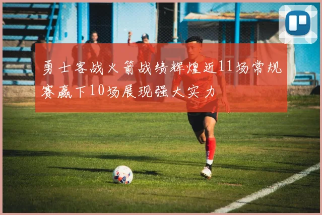 勇士客战火箭战绩辉煌近11场常规赛赢下10场展现强大实力