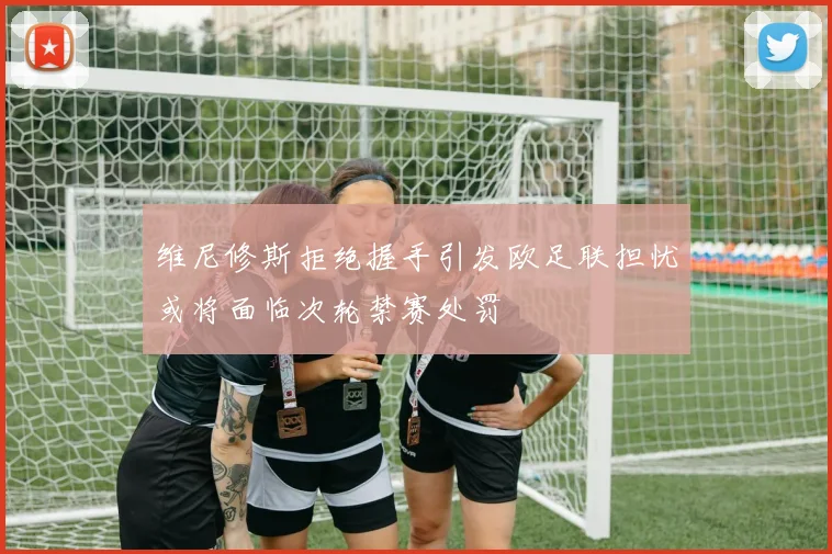 维尼修斯拒绝握手引发欧足联担忧或将面临次轮禁赛处罚