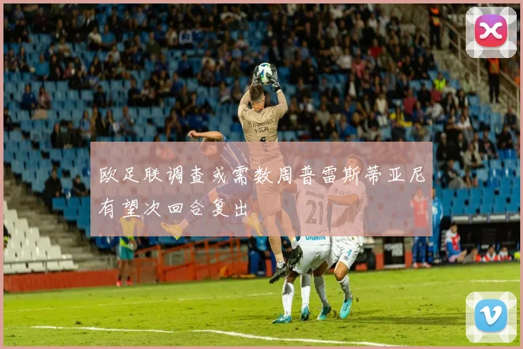 欧足联调查或需数周普雷斯蒂亚尼有望次回合复出