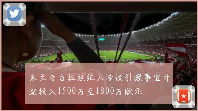 米兰与吉拉经纪人洽谈引援事宜计划投入1500万至1800万欧元
