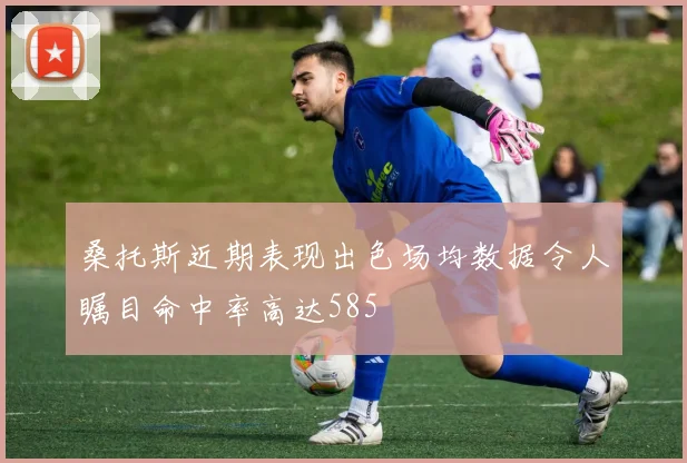 桑托斯近期表现出色场均数据令人瞩目命中率高达585