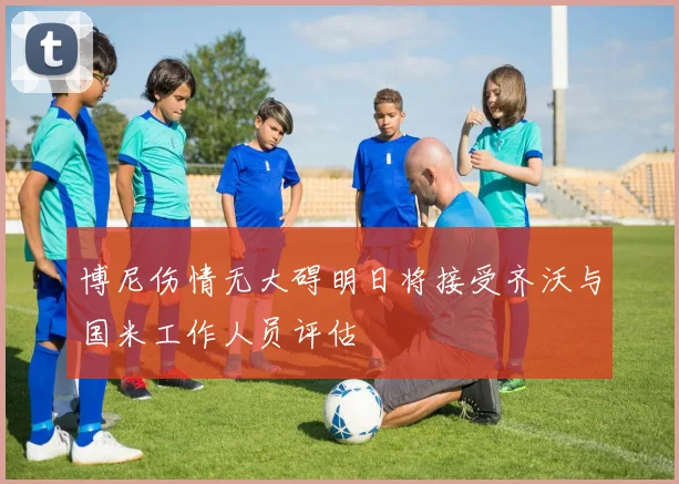 博尼伤情无大碍明日将接受齐沃与国米工作人员评估