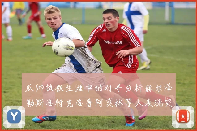 瓜帅执教生涯中的对手分析赫尔泽勒斯洛特克洛普阿莫林等人表现突出