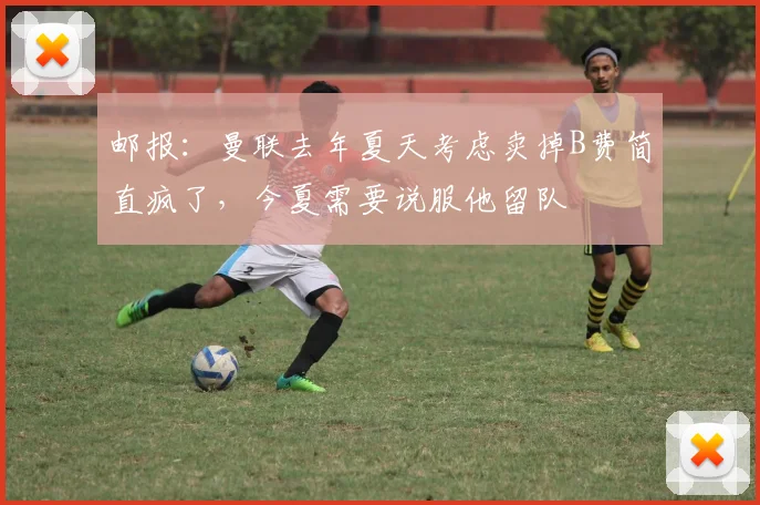 邮报：曼联去年夏天考虑卖掉B费简直疯了，今夏需要说服他留队